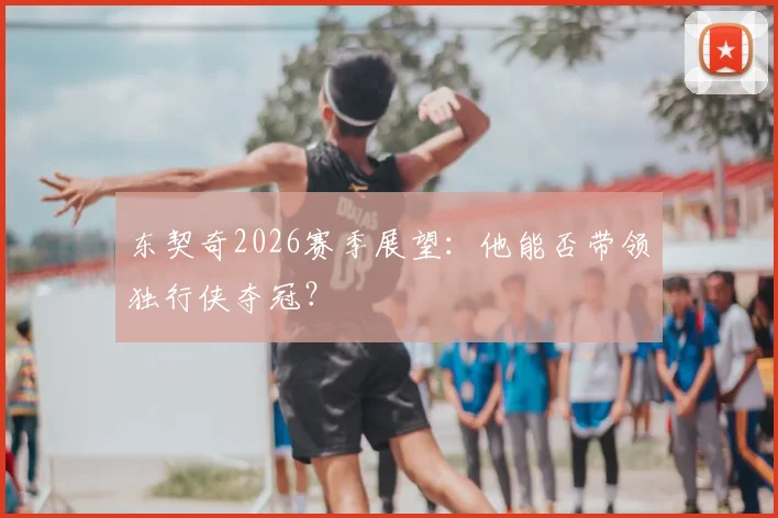 东契奇2026赛季展望：他能否带领独行侠夺冠？