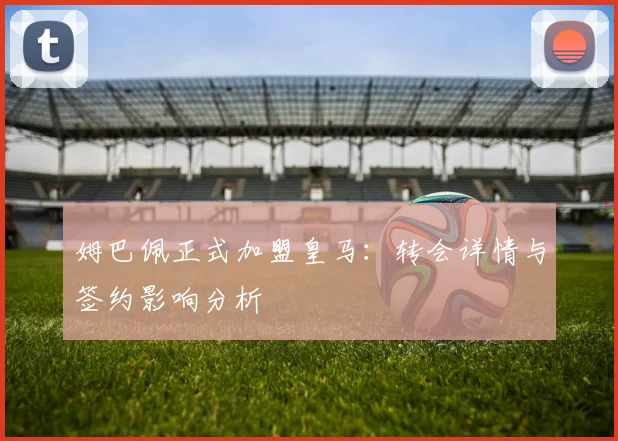 姆巴佩正式加盟皇马：转会详情与签约影响分析