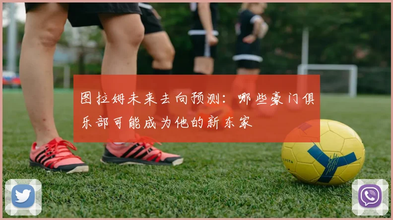 图拉姆未来去向预测：哪些豪门俱乐部可能成为他的新东家
