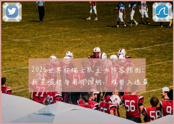 2026世界杯瑞士队主力阵容预测：新星崛起与老将担纲，谁将入选最终大名单？