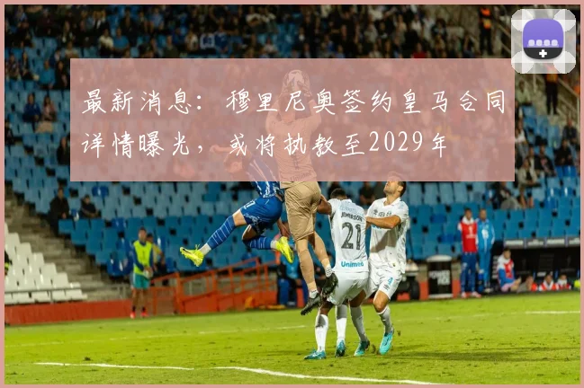 最新消息：穆里尼奥签约皇马合同详情曝光，或将执教至2029年