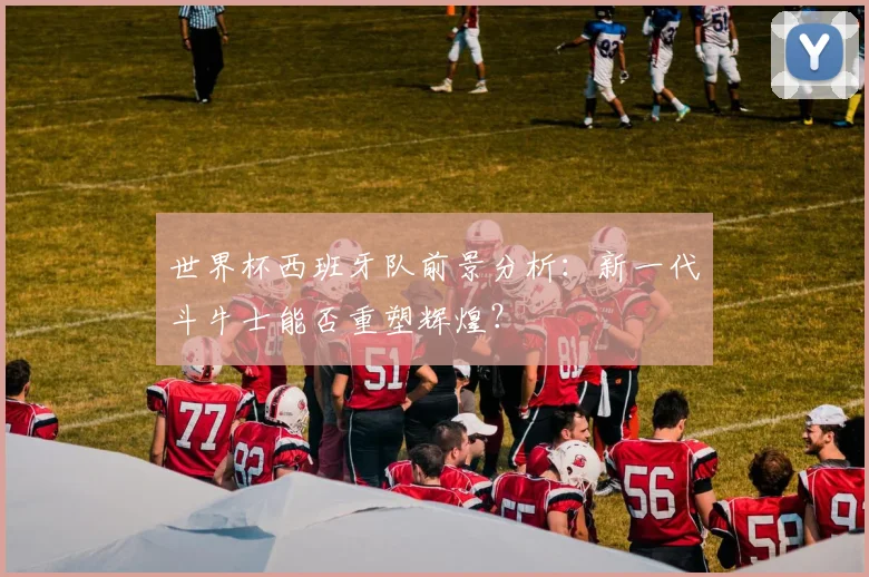 世界杯西班牙队前景分析：新一代斗牛士能否重塑辉煌？