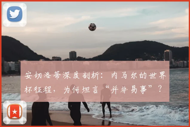 安切洛蒂深度剖析：内马尔的世界杯征程，为何坦言“并非易事”？