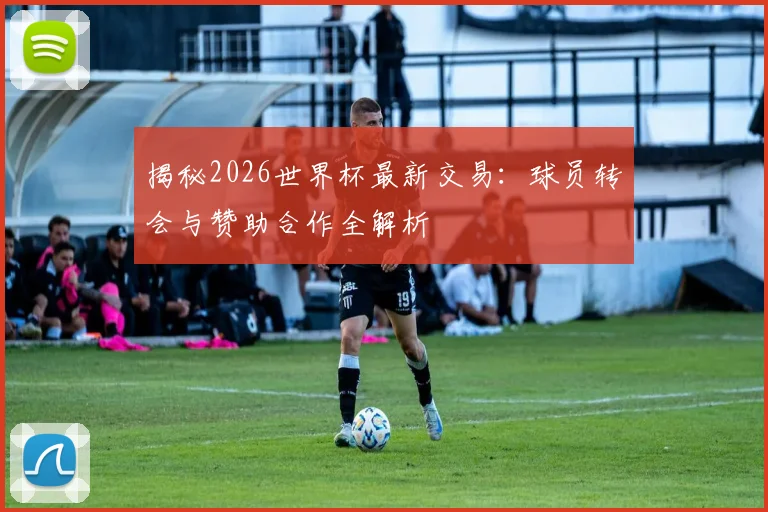揭秘2026世界杯最新交易：球员转会与赞助合作全解析
