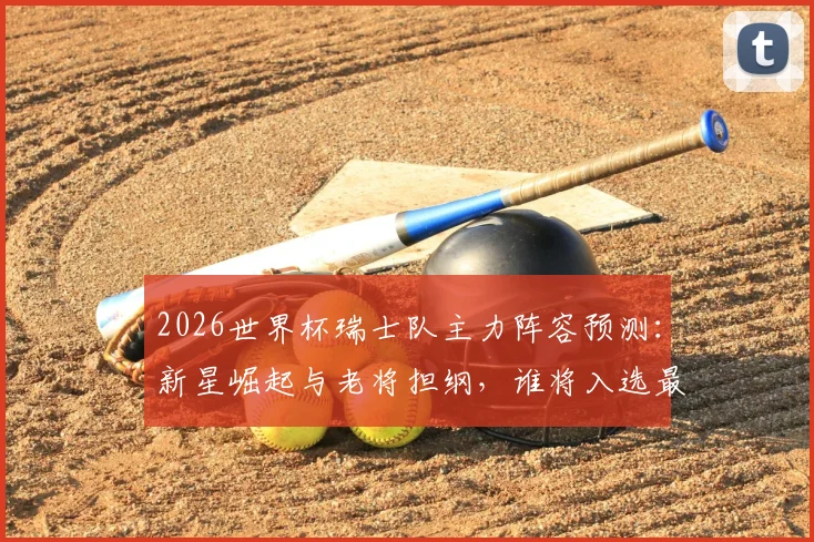 2026世界杯瑞士队主力阵容预测：新星崛起与老将担纲，谁将入选最终大名单？