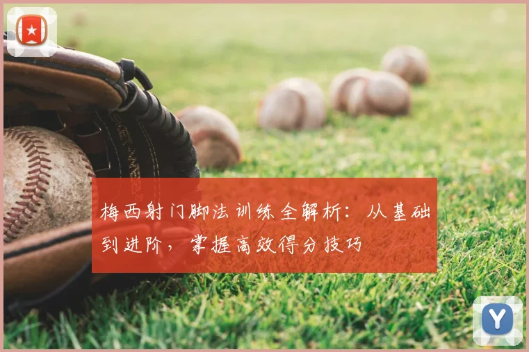 梅西射门脚法训练全解析：从基础到进阶，掌握高效得分技巧