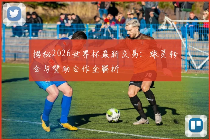 揭秘2026世界杯最新交易：球员转会与赞助合作全解析